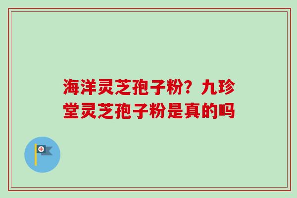 海洋灵芝孢子粉?九珍堂灵芝孢子粉是真的吗-第1张图片-卓越灵芝孢子粉 海洋灵芝孢子粉?九珍堂灵芝孢子粉是真的吗-第1张图片-卓越灵芝孢子粉