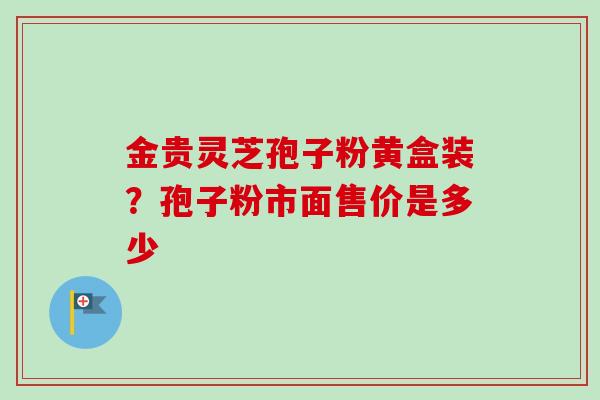 金贵灵芝孢子粉黄盒装？孢子粉市面售价是多少-第1张图片-卓越灵芝孢子粉