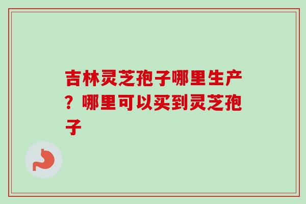 吉林灵芝孢子哪里生产?哪里可以买到灵芝孢子-第1张图片-卓越灵芝孢子粉 吉林灵芝孢子哪里生产?哪里可以买到灵芝孢子-第1张图片-卓越灵芝孢子粉