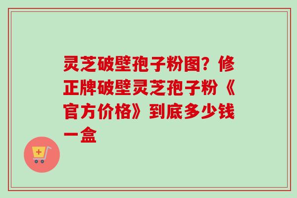 灵芝破壁孢子粉图?修正牌破壁灵芝孢子粉《官方价格》到底多少钱一盒-第1张图片-卓越灵芝孢子粉 灵芝破壁孢子粉图?修正牌破壁灵芝孢子粉《官方价格》到底多少钱一盒-第1张图片-卓越灵芝孢子粉