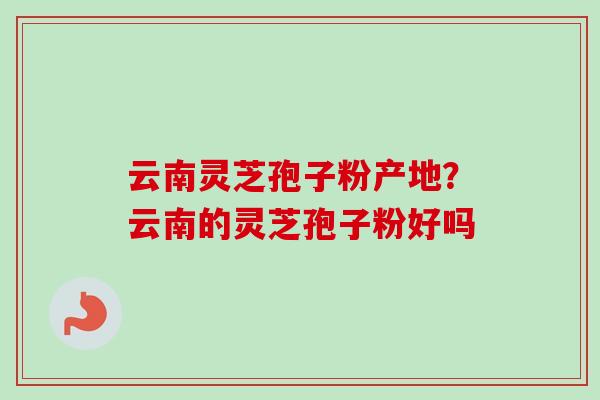云南灵芝孢子粉产地?云南的灵芝孢子粉好吗-第1张图片-卓越灵芝孢子粉 云南灵芝孢子粉产地?云南的灵芝孢子粉好吗-第1张图片-卓越灵芝孢子粉