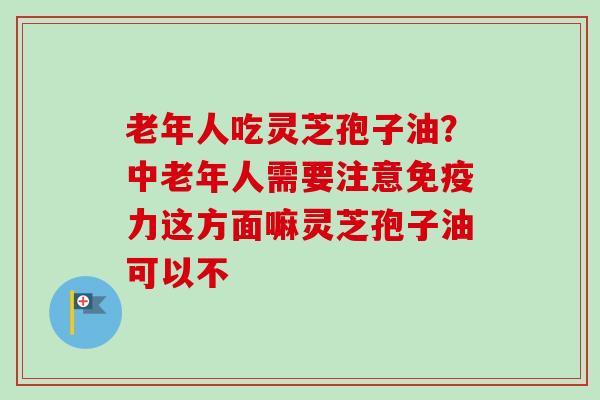 老年人吃灵芝孢子油?中老年人需要注意免疫力这方面嘛灵芝孢子油可以不-第1张图片-卓越灵芝孢子粉 老年人吃灵芝孢子油?中老年人需要注意免疫力这方面嘛灵芝孢子油可以不-第1张图片-卓越灵芝孢子粉