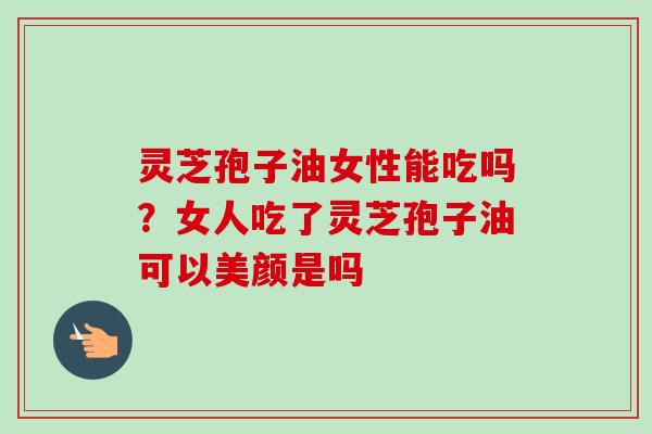 灵芝孢子油女性能吃吗？女人吃了灵芝孢子油可以美颜是吗-第1张图片-卓越灵芝孢子粉