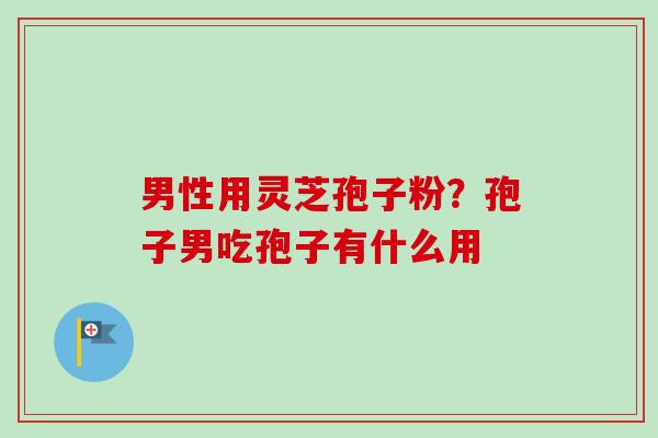 男性用灵芝孢子粉？孢子男吃孢子有什么用-第1张图片-卓越灵芝孢子粉