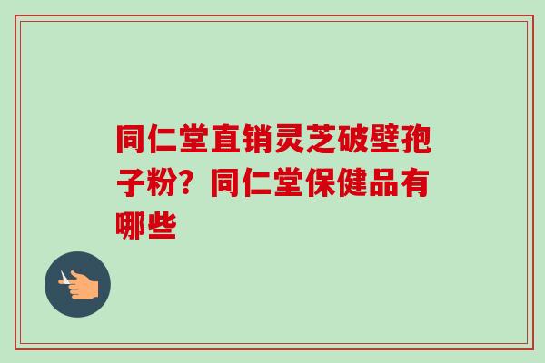 同仁堂直销灵芝破壁孢子粉?同仁堂保健品有哪些-第1张图片-卓越灵芝孢子粉 同仁堂直销灵芝破壁孢子粉?同仁堂保健品有哪些-第1张图片-卓越灵芝孢子粉