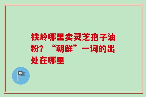 铁岭哪里卖灵芝孢子油粉?“朝鲜”一词的出处在哪里-第1张图片-卓越灵芝孢子粉 铁岭哪里卖灵芝孢子油粉?“朝鲜”一词的出处在哪里-第1张图片-卓越灵芝孢子粉