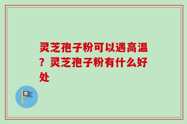 灵芝孢子粉可以遇高温？灵芝孢子粉有什么好处-第1张图片-卓越灵芝孢子粉