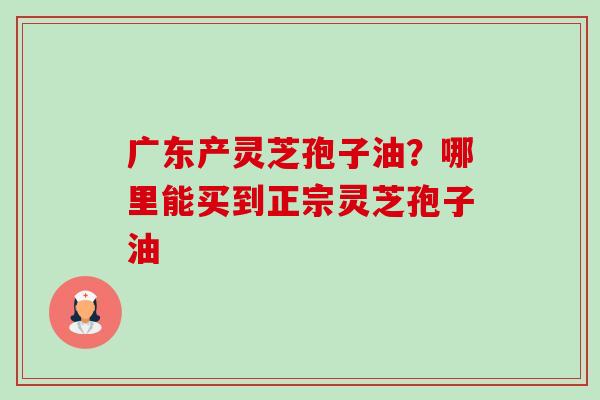 广东产灵芝孢子油？哪里能买到正宗灵芝孢子油-第1张图片-卓越灵芝孢子粉