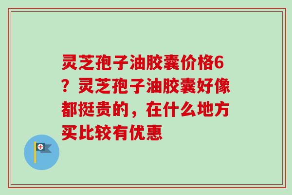 灵芝孢子油胶囊价格6?灵芝孢子油胶囊好像都挺贵的,在什么地方买比较有优惠-第1张图片-卓越灵芝孢子粉 灵芝孢子油胶囊价格6?灵芝孢子油胶囊好像都挺贵的,在什么地方买比较有优惠-第1张图片-卓越灵芝孢子粉