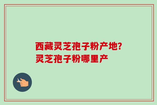 西藏灵芝孢子粉产地?灵芝孢子粉哪里产-第1张图片-卓越灵芝孢子粉 西藏灵芝孢子粉产地?灵芝孢子粉哪里产-第1张图片-卓越灵芝孢子粉