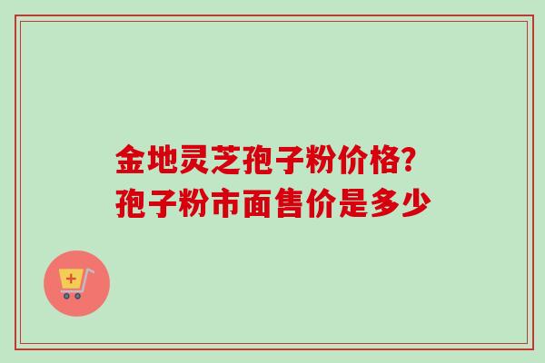 金地灵芝孢子粉价格?孢子粉市面售价是多少-第1张图片-卓越灵芝孢子粉 金地灵芝孢子粉价格?孢子粉市面售价是多少-第1张图片-卓越灵芝孢子粉