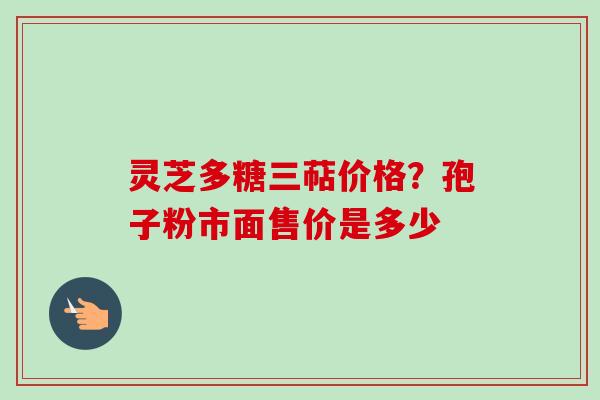 灵芝多糖三萜价格?孢子粉市面售价是多少-第1张图片-卓越灵芝孢子粉 灵芝多糖三萜价格?孢子粉市面售价是多少-第1张图片-卓越灵芝孢子粉