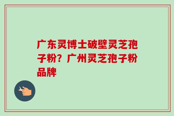 广东灵博士破壁灵芝孢子粉?广州灵芝孢子粉品牌-第1张图片-卓越灵芝孢子粉 广东灵博士破壁灵芝孢子粉?广州灵芝孢子粉品牌-第1张图片-卓越灵芝孢子粉