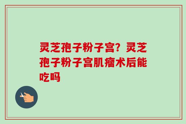 灵芝孢子粉子宫?灵芝孢子粉子宫肌瘤术后能吃吗-第1张图片-卓越灵芝孢子粉 灵芝孢子粉子宫?灵芝孢子粉子宫肌瘤术后能吃吗-第1张图片-卓越灵芝孢子粉