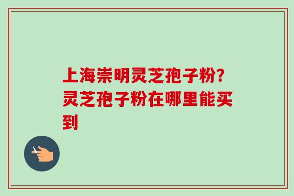 上海崇明灵芝孢子粉?灵芝孢子粉在哪里能买到-第1张图片-卓越灵芝孢子粉 上海崇明灵芝孢子粉?灵芝孢子粉在哪里能买到-第1张图片-卓越灵芝孢子粉