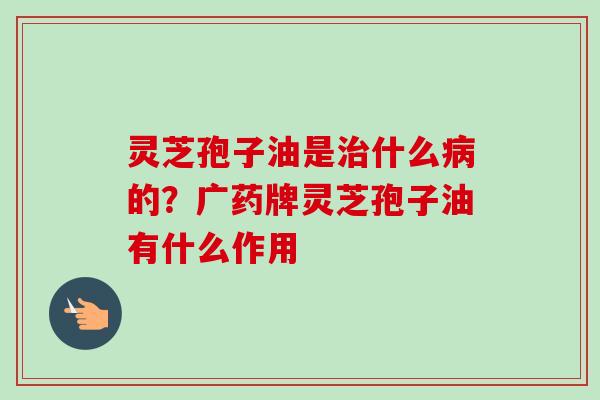 灵芝孢子油是治什么病的？广药牌灵芝孢子油有什么作用-第1张图片-卓越灵芝孢子粉