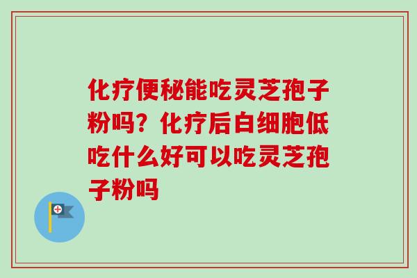 化疗便秘能吃灵芝孢子粉吗?化疗后白细胞低吃什么好可以吃灵芝孢子粉吗-第1张图片-卓越灵芝孢子粉 化疗便秘能吃灵芝孢子粉吗?化疗后白细胞低吃什么好可以吃灵芝孢子粉吗-第1张图片-卓越灵芝孢子粉