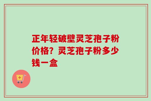 正年轻破壁灵芝孢子粉价格?灵芝孢子粉多少钱一盒-第1张图片-卓越灵芝孢子粉 正年轻破壁灵芝孢子粉价格?灵芝孢子粉多少钱一盒-第1张图片-卓越灵芝孢子粉