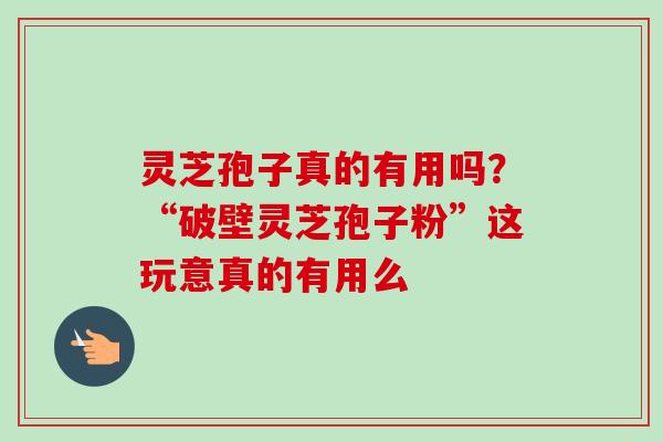 灵芝孢子真的有用吗？“破壁灵芝孢子粉”这玩意真的有用么-第1张图片-卓越灵芝孢子粉