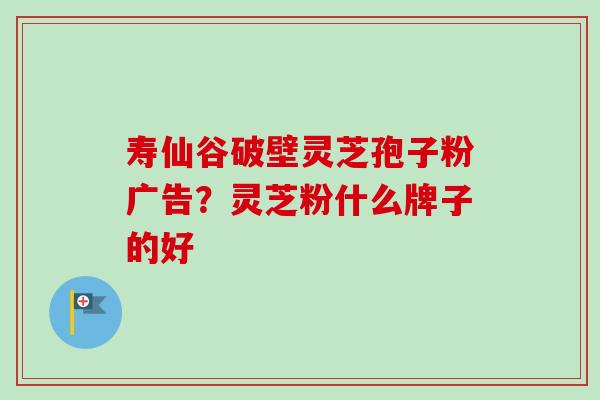 寿仙谷破壁灵芝孢子粉广告?灵芝粉什么牌子的好-第1张图片-卓越灵芝孢子粉 寿仙谷破壁灵芝孢子粉广告?灵芝粉什么牌子的好-第1张图片-卓越灵芝孢子粉