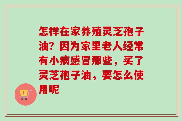 怎样在家养殖灵芝孢子油?因为家里老人经常有小病感冒那些,买了灵芝孢子油,要怎么使用呢-第1张图片-卓越灵芝孢子粉 怎样在家养殖灵芝孢子油?因为家里老人经常有小病感冒那些,买了灵芝孢子油,要怎么使用呢-第1张图片-卓越灵芝孢子粉