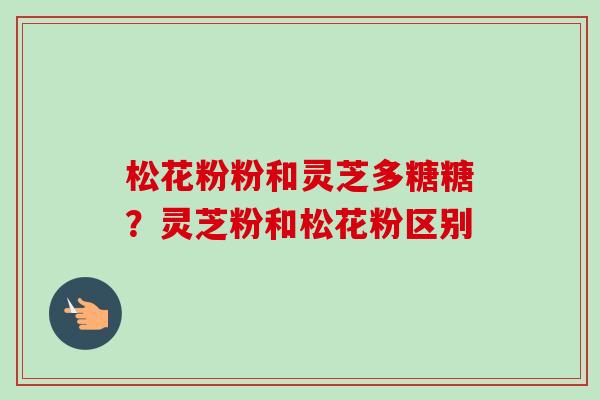 松花粉粉和灵芝多糖糖？灵芝粉和松花粉区别-第1张图片-卓越灵芝孢子粉