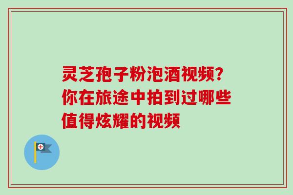 灵芝孢子粉泡酒视频？你在旅途中拍到过哪些值得炫耀的视频-第1张图片-卓越灵芝孢子粉