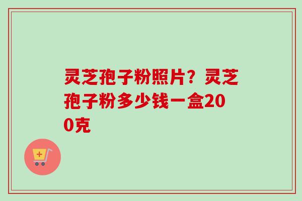 灵芝孢子粉照片？灵芝孢子粉多少钱一盒200克-第1张图片-卓越灵芝孢子粉