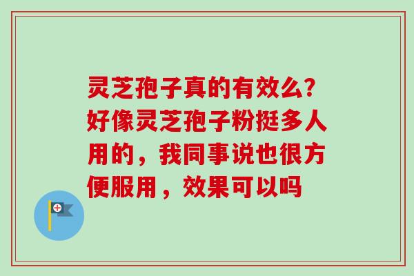 灵芝孢子真的有效么？好像灵芝孢子粉挺多人用的，我同事说也很方便服用，效果可以吗-第1张图片-卓越灵芝孢子粉