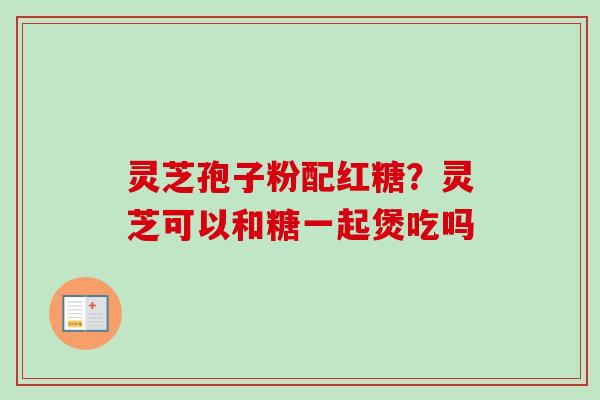 灵芝孢子粉配红糖？灵芝可以和糖一起煲吃吗-第1张图片-卓越灵芝孢子粉