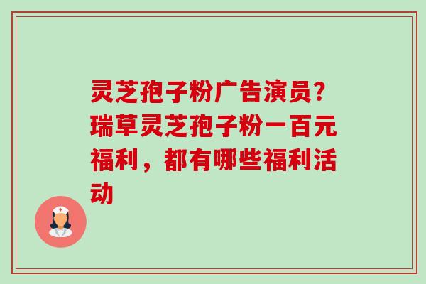 灵芝孢子粉广告演员?瑞草灵芝孢子粉一百元福利,都有哪些福利活动-第1张图片-卓越灵芝孢子粉 灵芝孢子粉广告演员?瑞草灵芝孢子粉一百元福利,都有哪些福利活动-第1张图片-卓越灵芝孢子粉