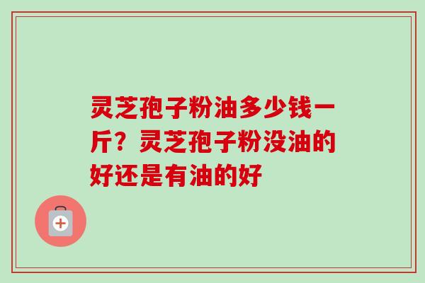 灵芝孢子粉油多少钱一斤？灵芝孢子粉没油的好还是有油的好-第1张图片-卓越灵芝孢子粉