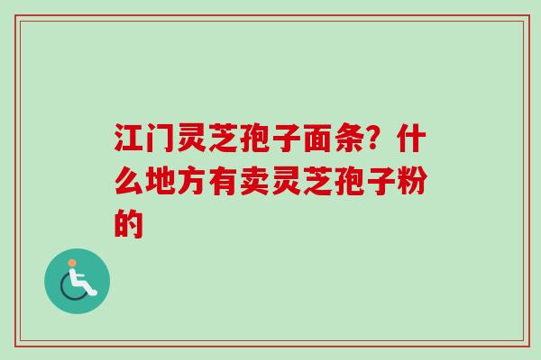 江门灵芝孢子面条？什么地方有卖灵芝孢子粉的-第1张图片-卓越灵芝孢子粉
