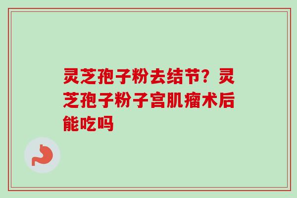 灵芝孢子粉去结节？灵芝孢子粉子宫肌瘤术后能吃吗-第1张图片-卓越灵芝孢子粉