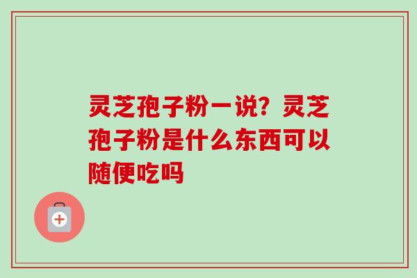 灵芝孢子粉一说？灵芝孢子粉是什么东西可以随便吃吗-第1张图片-卓越灵芝孢子粉
