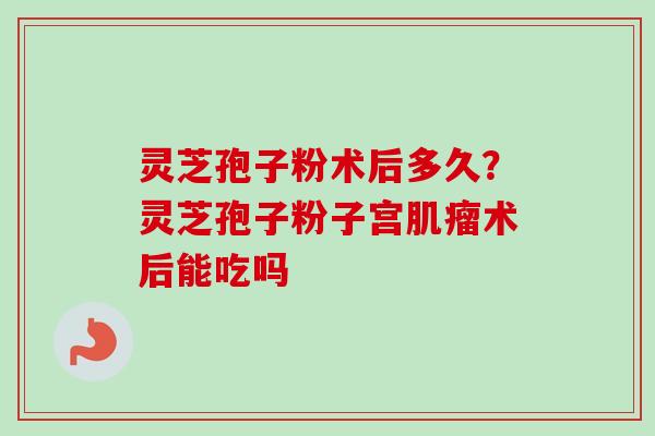 灵芝孢子粉术后多久？灵芝孢子粉子宫肌瘤术后能吃吗-第1张图片-卓越灵芝孢子粉