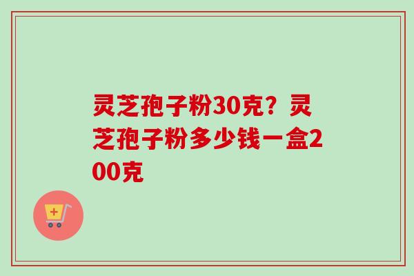 灵芝孢子粉30克？灵芝孢子粉多少钱一盒200克-第1张图片-卓越灵芝孢子粉