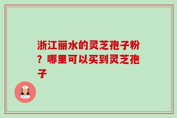 浙江丽水的灵芝孢子粉？哪里可以买到灵芝孢子-第1张图片-卓越灵芝孢子粉