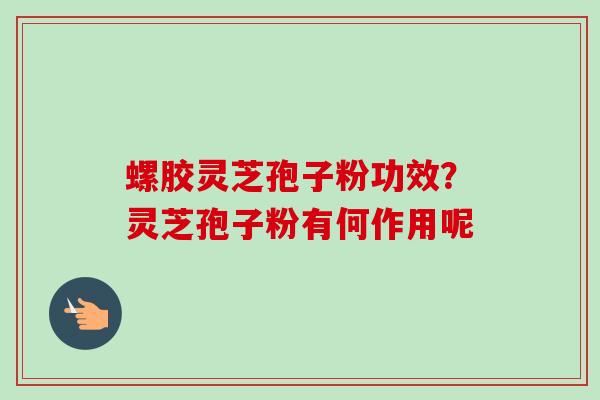 螺胶灵芝孢子粉功效？灵芝孢子粉有何作用呢-第1张图片-卓越灵芝孢子粉