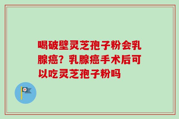 喝破壁灵芝孢子粉会乳腺癌？乳腺癌手术后可以吃灵芝孢子粉吗-第1张图片-卓越灵芝孢子粉
