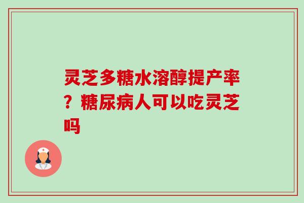 灵芝多糖水溶醇提产率？糖尿病人可以吃灵芝吗-第1张图片-卓越灵芝孢子粉