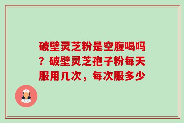 破壁灵芝粉是空腹喝吗？破壁灵芝孢子粉每天服用几次，每次服多少-第1张图片-卓越灵芝孢子粉