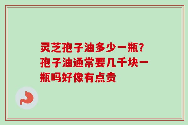灵芝孢子油多少一瓶？孢子油通常要几千块一瓶吗好像有点贵-第1张图片-卓越灵芝孢子粉