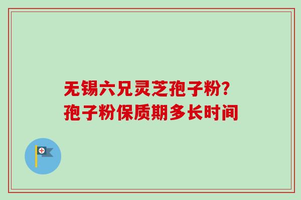 无锡六兄灵芝孢子粉?孢子粉保质期多长时间-第1张图片-卓越灵芝孢子粉 无锡六兄灵芝孢子粉?孢子粉保质期多长时间-第1张图片-卓越灵芝孢子粉
