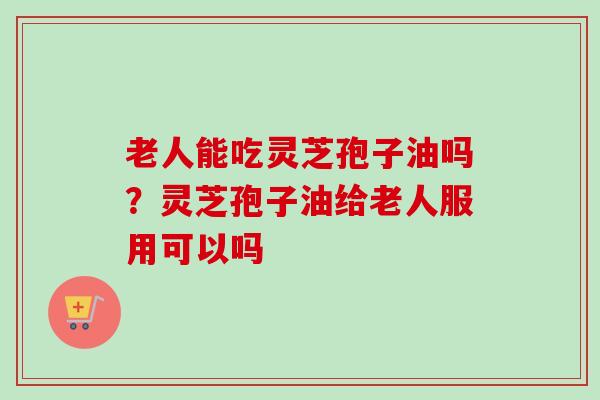 老人能吃灵芝孢子油吗？灵芝孢子油给老人服用可以吗-第1张图片-卓越灵芝孢子粉