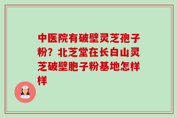 中医院有破壁灵芝孢子粉?北芝堂在长白山灵芝破壁胞子粉基地怎样样-第1张图片-卓越灵芝孢子粉 中医院有破壁灵芝孢子粉?北芝堂在长白山灵芝破壁胞子粉基地怎样样-第1张图片-卓越灵芝孢子粉