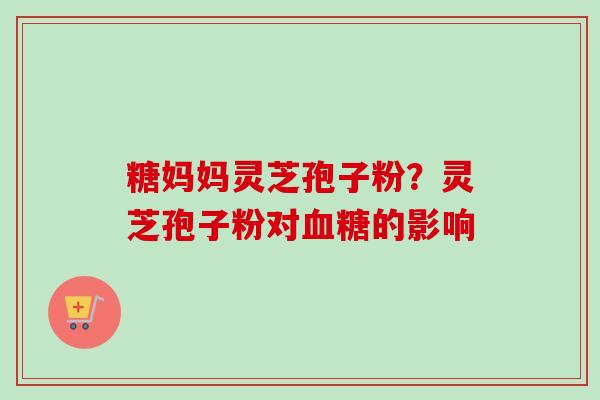 糖妈妈灵芝孢子粉?灵芝孢子粉对血糖的影响-第1张图片-卓越灵芝孢子粉 糖妈妈灵芝孢子粉?灵芝孢子粉对血糖的影响-第1张图片-卓越灵芝孢子粉