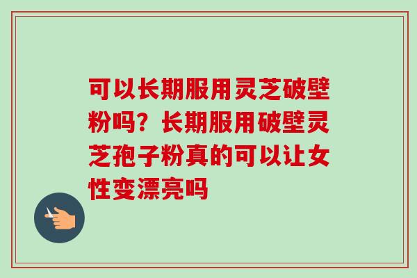 可以长期服用灵芝破壁粉吗？长期服用破壁灵芝孢子粉真的可以让女性变漂亮吗-第1张图片-卓越灵芝孢子粉