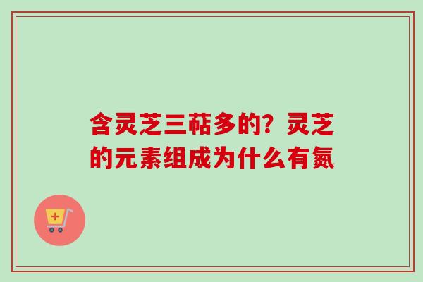 含灵芝三萜多的?灵芝的元素组成为什么有氮-第1张图片-卓越灵芝孢子粉 含灵芝三萜多的?灵芝的元素组成为什么有氮-第1张图片-卓越灵芝孢子粉