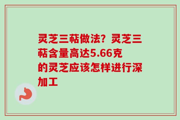 灵芝三萜做法？灵芝三萜含量高达5.66克的灵芝应该怎样进行深加工-第1张图片-卓越灵芝孢子粉